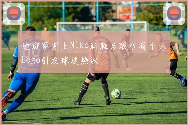 迪班萨穿上Nike新鞋后跟印有个人Logo引发球迷热议