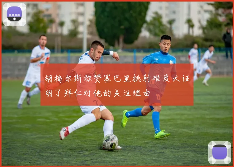 胡梅尔斯称赞塞巴里挑射难度大证明了拜仁对他的关注理由