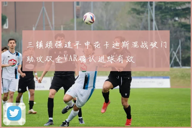 三镇顽强追平申花卡迪斯混战破门助攻双全VAR确认进球有效