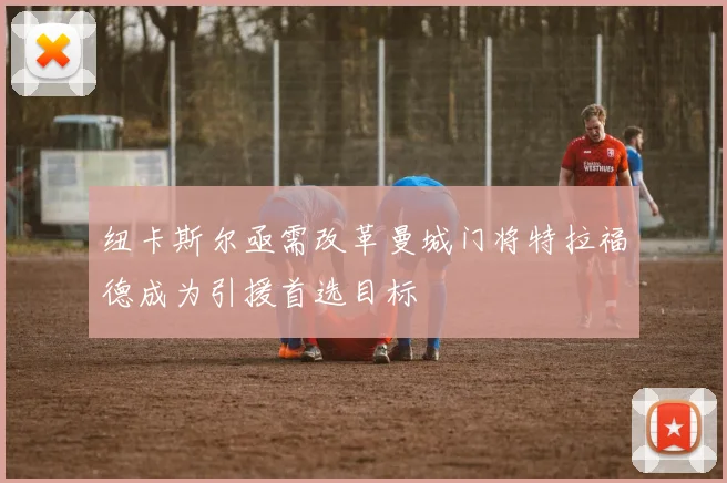 纽卡斯尔亟需改革曼城门将特拉福德成为引援首选目标