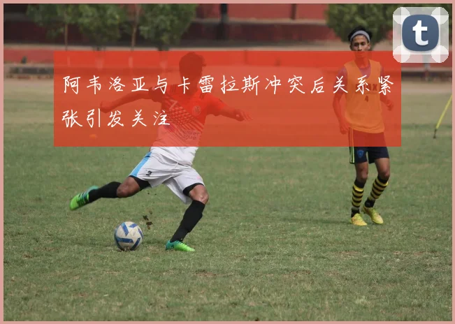 阿韦洛亚与卡雷拉斯冲突后关系紧张引发关注