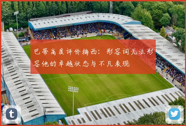 巴蒂高度评价梅西：形容词无法形容他的卓越状态与不凡表现