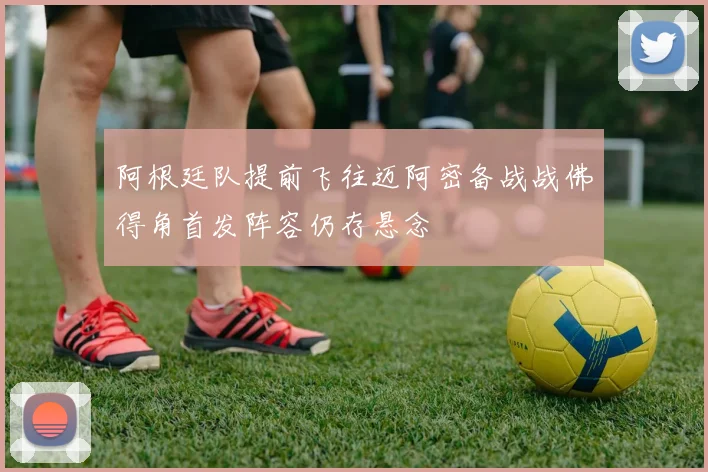 阿根廷队提前飞往迈阿密备战战佛得角首发阵容仍存悬念