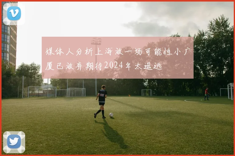 媒体人分析上海放一场可能性小广厦已放弃期待2024年太遥远