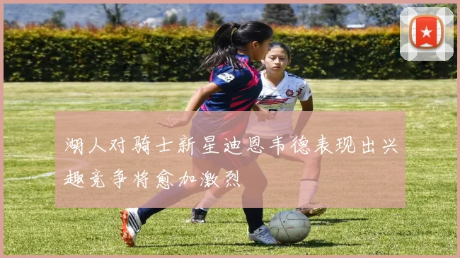 湖人对骑士新星迪恩韦德表现出兴趣竞争将愈加激烈