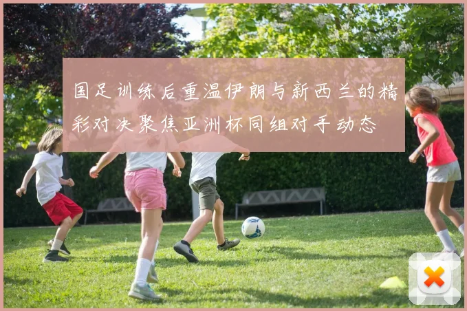 国足训练后重温伊朗与新西兰的精彩对决聚焦亚洲杯同组对手动态