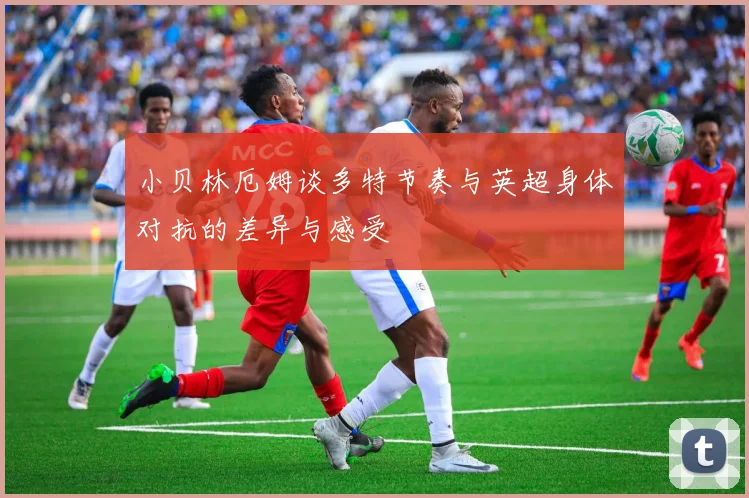 小贝林厄姆谈多特节奏与英超身体对抗的差异与感受