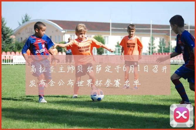 乌拉圭主帅贝尔萨定于6月1日召开发布会公布世界杯参赛名单