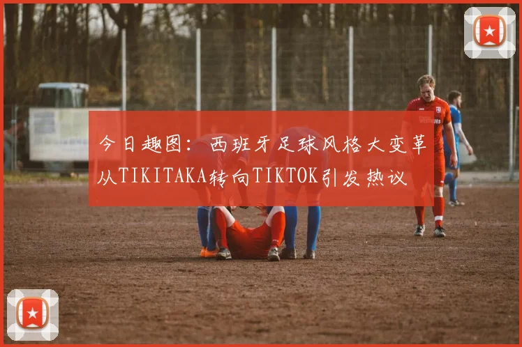 今日趣图：西班牙足球风格大变革从TIKITAKA转向TIKTOK引发热议