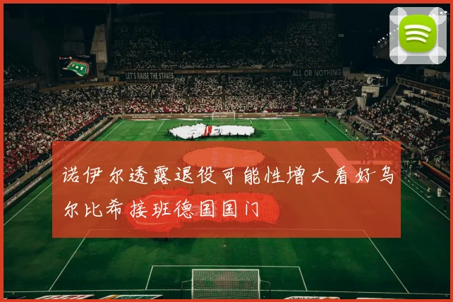 诺伊尔透露退役可能性增大看好乌尔比希接班德国国门