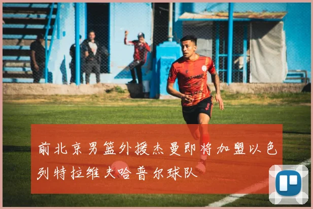 前北京男篮外援杰曼即将加盟以色列特拉维夫哈普尔球队