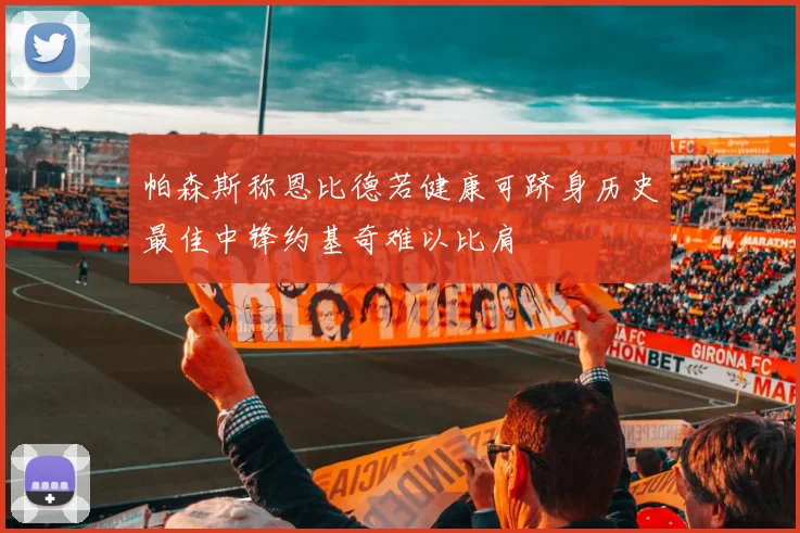 帕森斯称恩比德若健康可跻身历史最佳中锋约基奇难以比肩