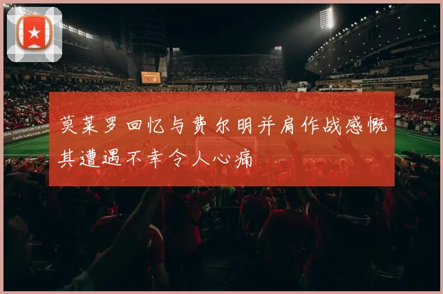 莫莱罗回忆与费尔明并肩作战感慨其遭遇不幸令人心痛