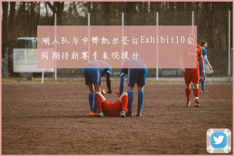 湖人队与中锋凯尔签订Exhibit10合同期待新赛季表现提升