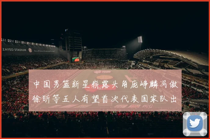 中国男篮新星崭露头角庞峥麟冯傲徐昕等五人有望首次代表国家队出战