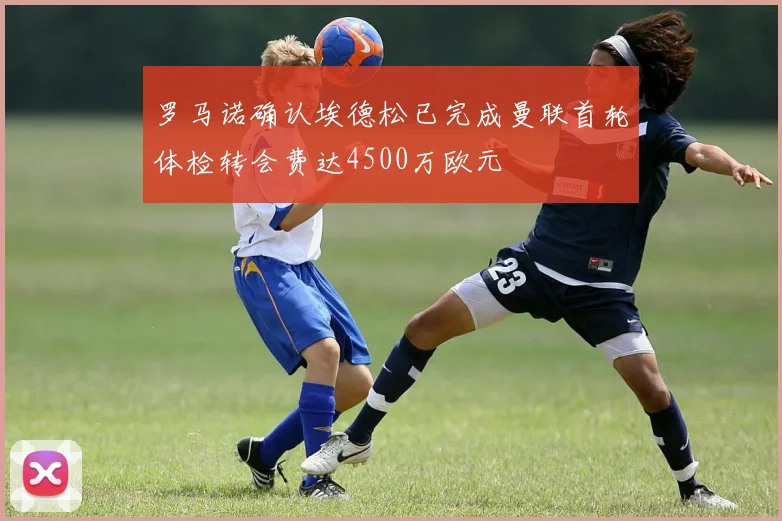 罗马诺确认埃德松已完成曼联首轮体检转会费达4500万欧元