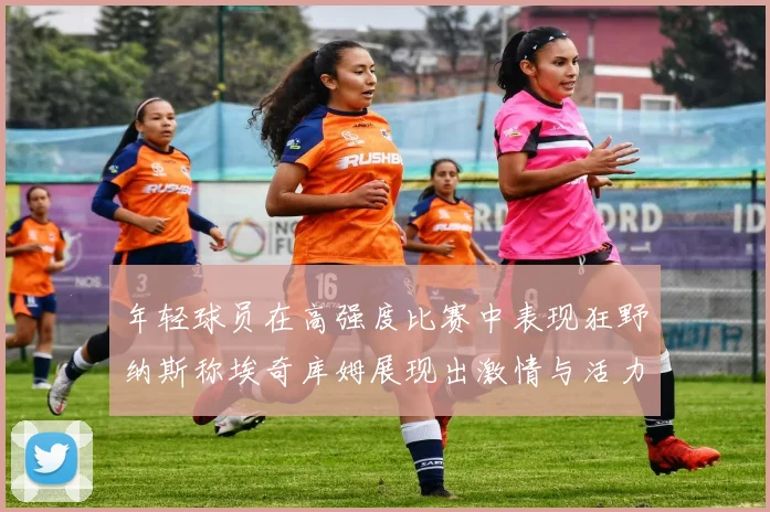 年轻球员在高强度比赛中表现狂野纳斯称埃奇库姆展现出激情与活力