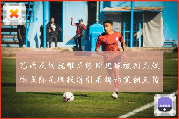 巴西足协就维尼修斯进球被判无效向国际足联投诉引用梅西案例支持