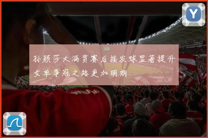 孙颖莎大满贯赛后接发球显著提升女单争冠之路更加明朗