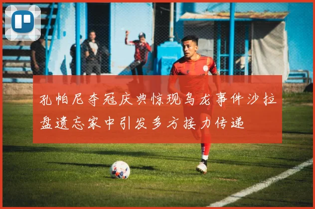 孔帕尼夺冠庆典惊现乌龙事件沙拉盘遗忘家中引发多方接力传递