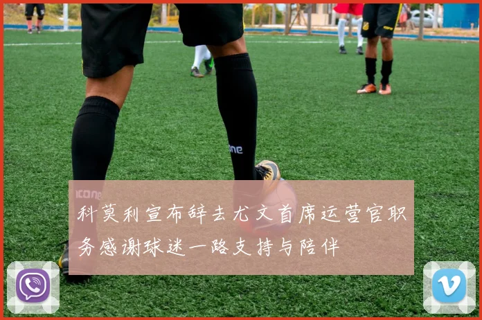 科莫利宣布辞去尤文首席运营官职务感谢球迷一路支持与陪伴