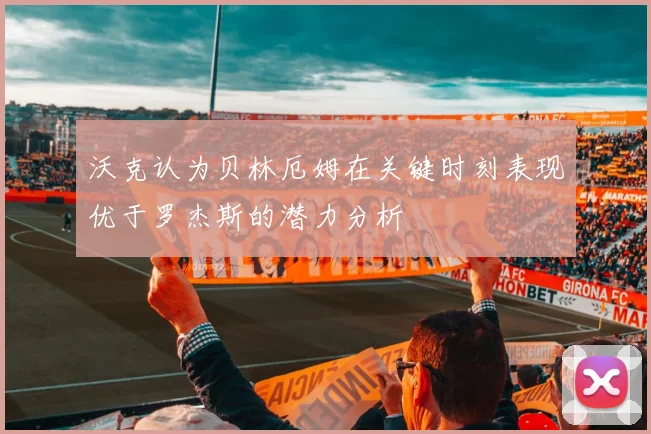 沃克认为贝林厄姆在关键时刻表现优于罗杰斯的潜力分析