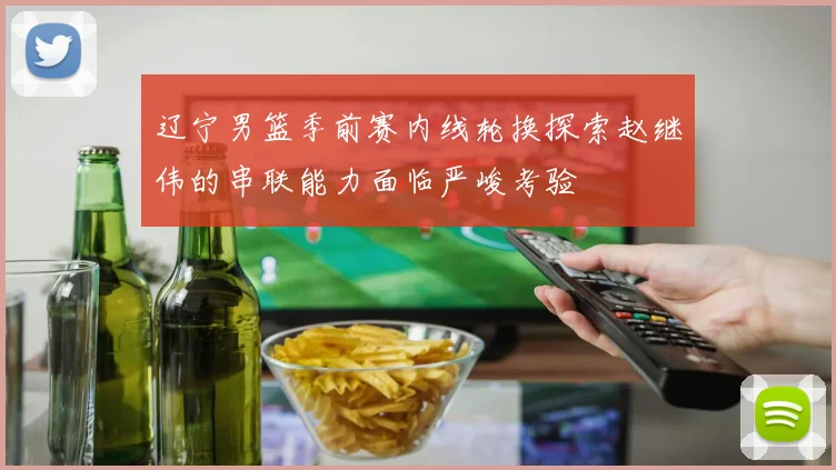 辽宁男篮季前赛内线轮换探索赵继伟的串联能力面临严峻考验