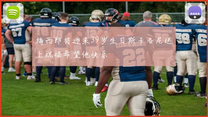 梅西即将迎来39岁生日斯卡洛尼送上祝福希望他快乐