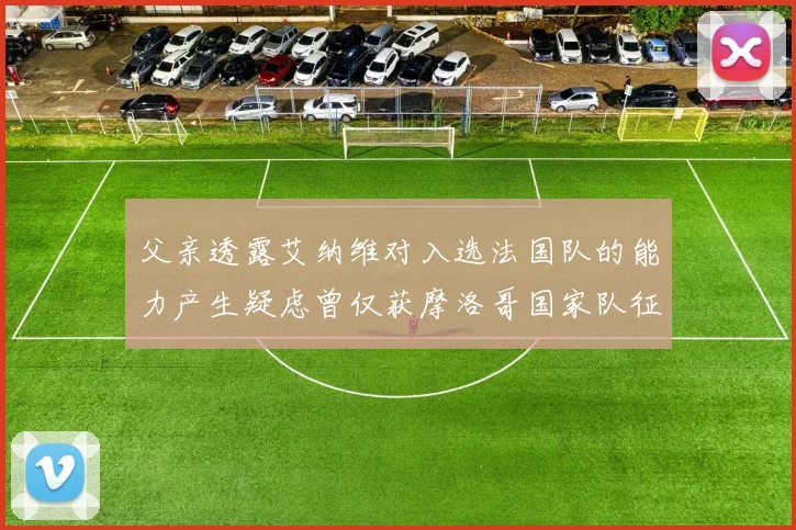 父亲透露艾纳维对入选法国队的能力产生疑虑曾仅获摩洛哥国家队征召