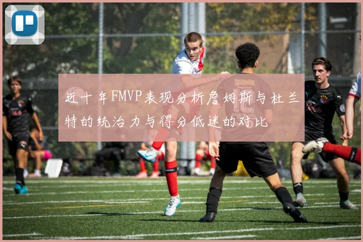 近十年FMVP表现分析詹姆斯与杜兰特的统治力与得分低迷的对比